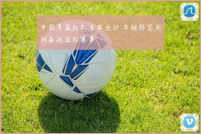 中国男篮红队名单出炉 年轻阵容亮相备战国际赛事