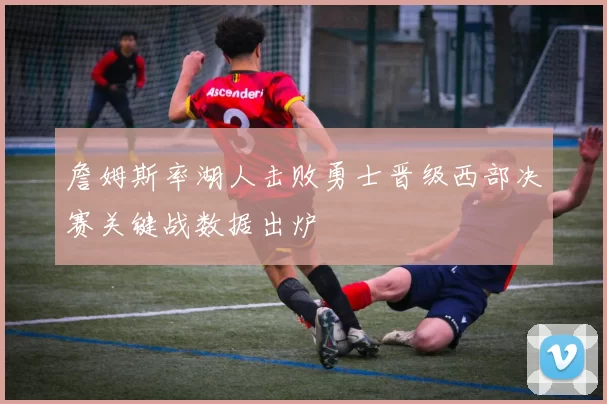 詹姆斯率湖人击败勇士晋级西部决赛关键战数据出炉