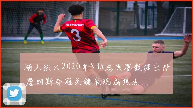 湖人热火2020年NBA总决赛数据出炉 詹姆斯夺冠关键表现成焦点
