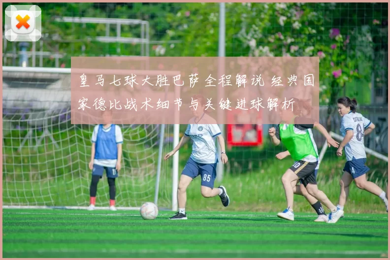 皇马七球大胜巴萨全程解说 经典国家德比战术细节与关键进球解析