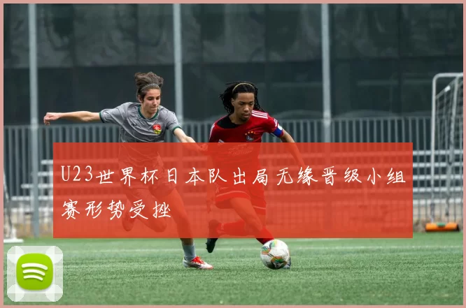 U23世界杯日本队出局无缘晋级小组赛形势受挫