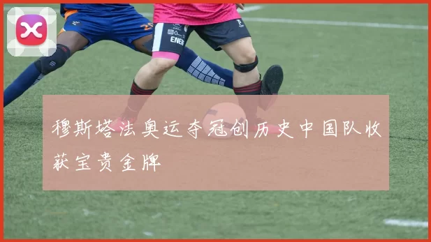 穆斯塔法奥运夺冠创历史中国队收获宝贵金牌