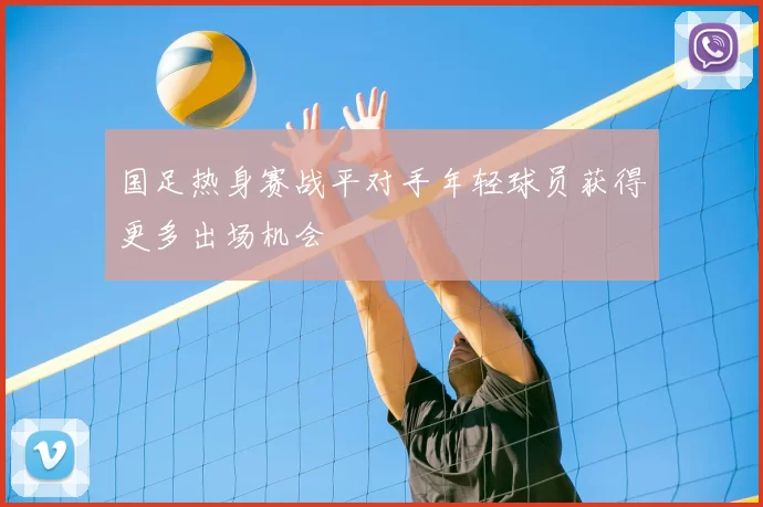 国足热身赛战平对手年轻球员获得更多出场机会