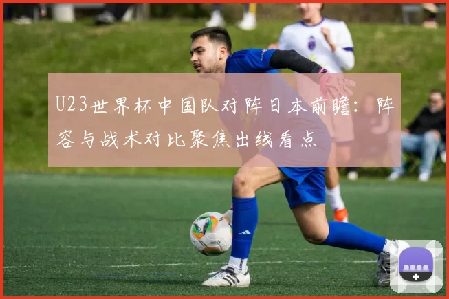 U23世界杯中国队对阵日本前瞻：阵容与战术对比聚焦出线看点