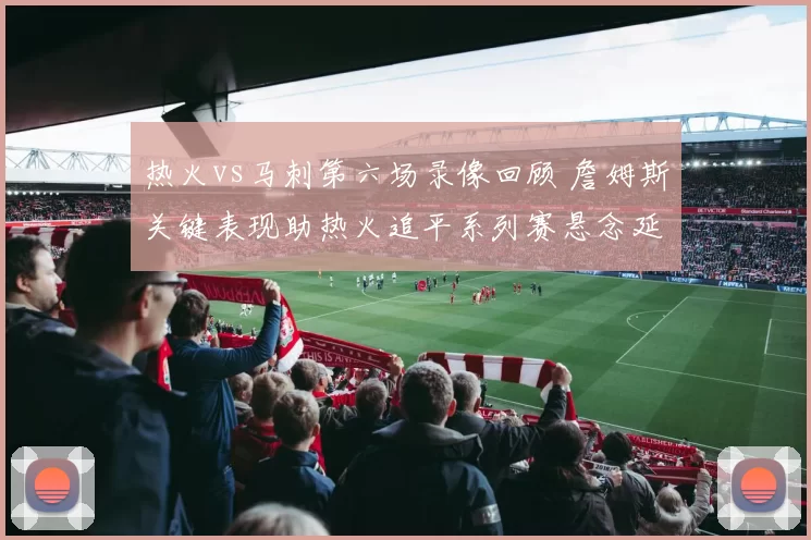 热火vs马刺第六场录像回顾 詹姆斯关键表现助热火追平系列赛悬念延续