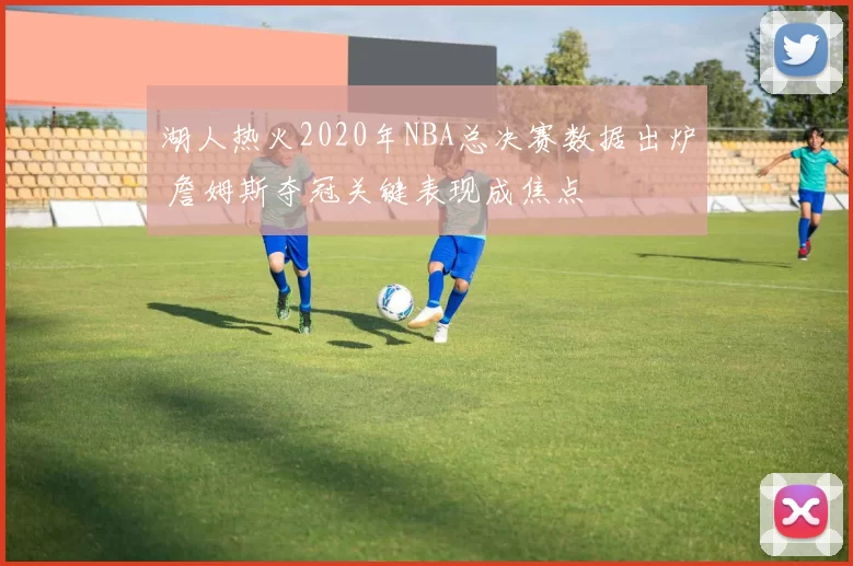 湖人热火2020年NBA总决赛数据出炉 詹姆斯夺冠关键表现成焦点
