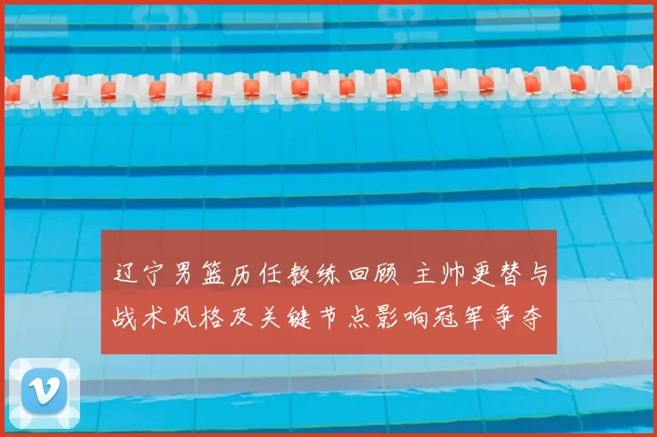 辽宁男篮历任教练回顾 主帅更替与战术风格及关键节点影响冠军争夺