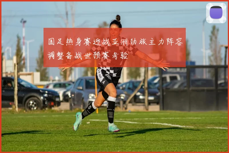 国足热身赛迎战亚洲劲旅主力阵容调整备战世预赛考验