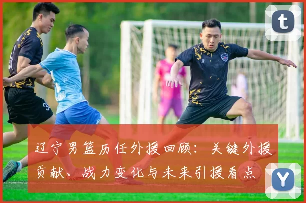 辽宁男篮历任外援回顾：关键外援贡献、战力变化与未来引援看点