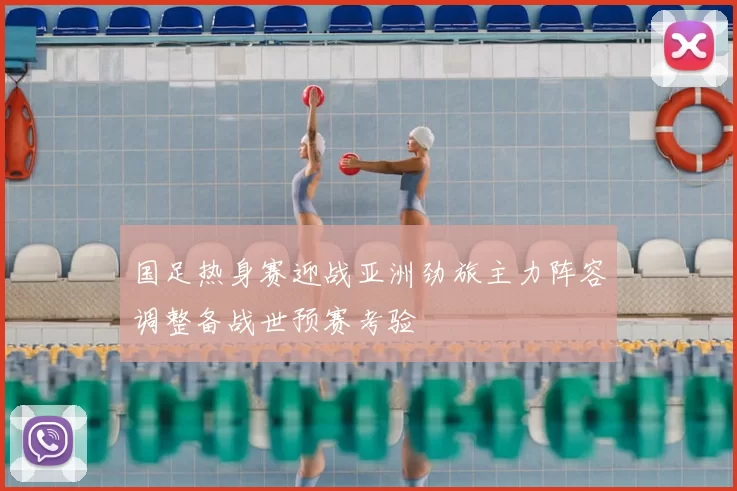国足热身赛迎战亚洲劲旅主力阵容调整备战世预赛考验