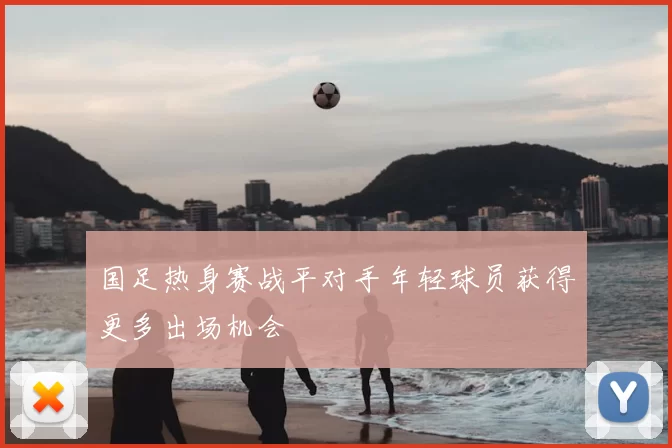 国足热身赛战平对手年轻球员获得更多出场机会