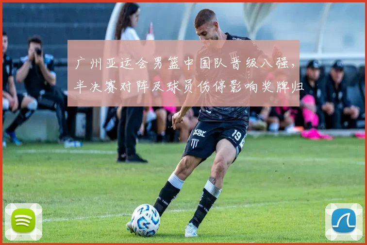 广州亚运会男篮中国队晋级八强，半决赛对阵及球员伤停影响奖牌归属