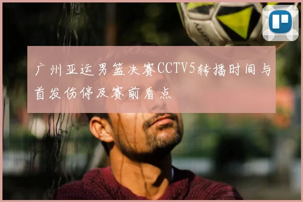 广州亚运男篮决赛CCTV5转播时间与首发伤停及赛前看点