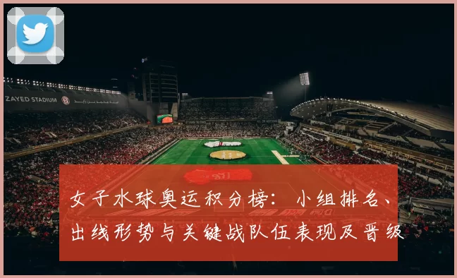 女子水球奥运积分榜:小组排名、出线形势与关键战队伍表现及晋级前景