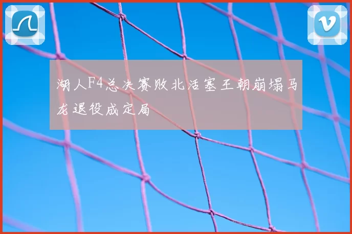 湖人F4总决赛败北活塞王朝崩塌马龙退役成定局