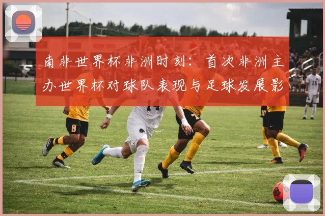 南非世界杯非洲时刻：首次非洲主办世界杯对球队表现与足球发展影响