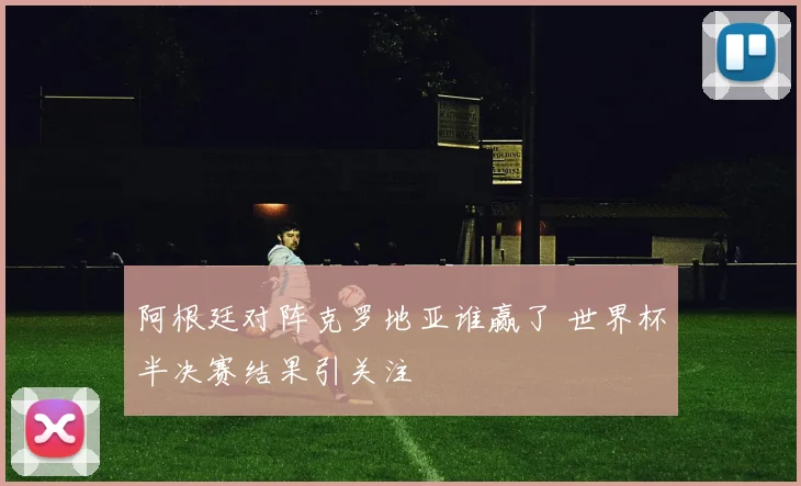 阿根廷对阵克罗地亚谁赢了 世界杯半决赛结果引关注