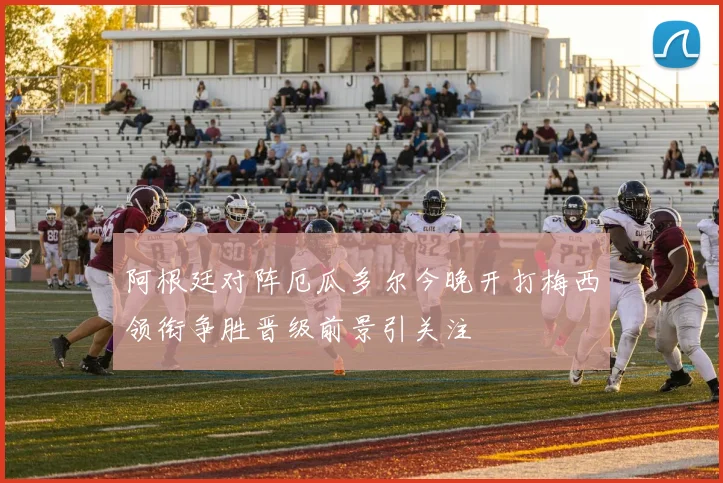 阿根廷对阵厄瓜多尔今晚开打梅西领衔争胜晋级前景引关注