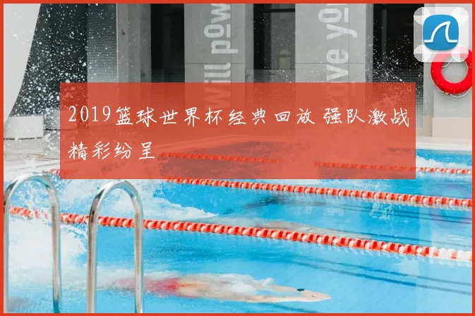 2019篮球世界杯经典回放 强队激战精彩纷呈