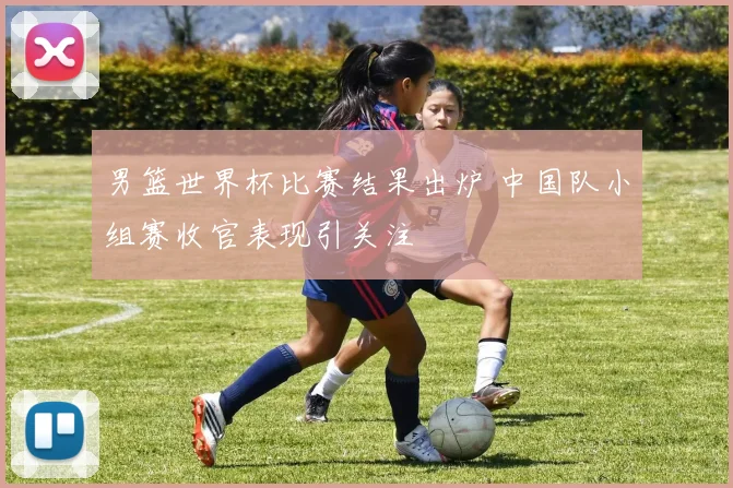 男篮世界杯比赛结果出炉 中国队小组赛收官表现引关注
