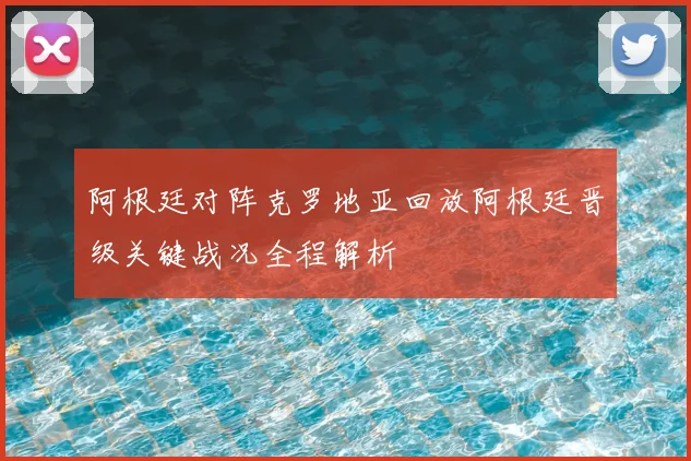 阿根廷对阵克罗地亚回放阿根廷晋级关键战况全程解析