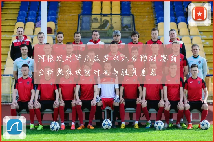 阿根廷对阵厄瓜多尔比分预测 赛前分析聚焦攻防对决与胜负看点