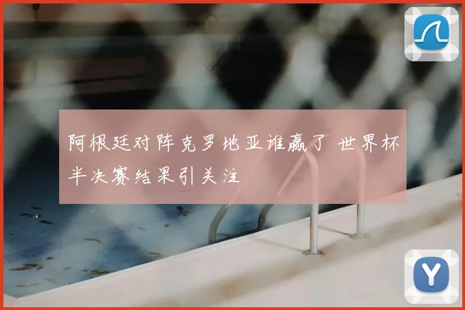 阿根廷对阵克罗地亚谁赢了 世界杯半决赛结果引关注