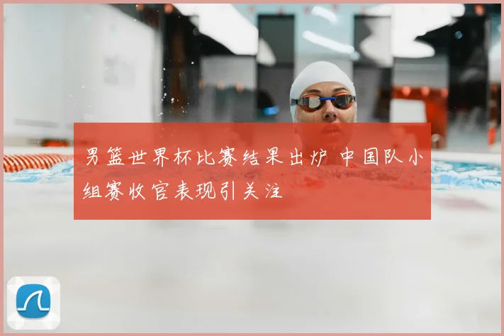 男篮世界杯比赛结果出炉 中国队小组赛收官表现引关注