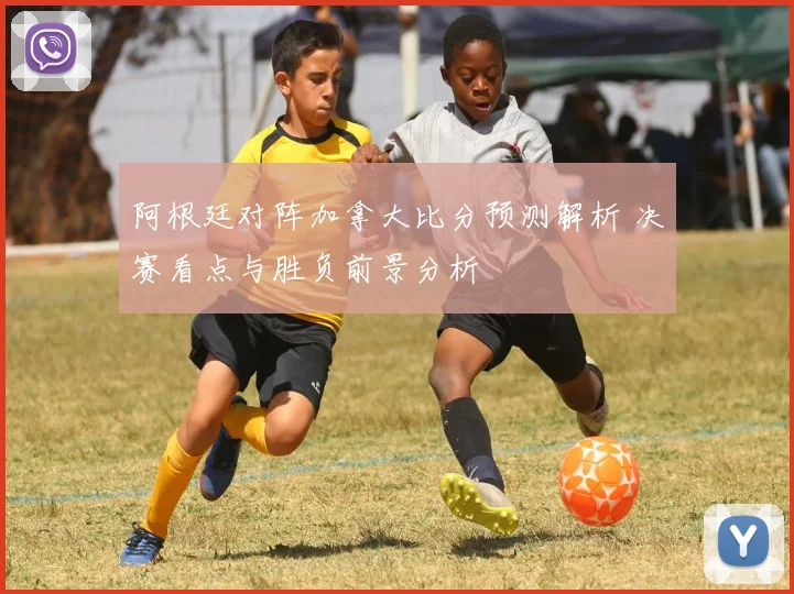 阿根廷对阵加拿大比分预测解析 决赛看点与胜负前景分析