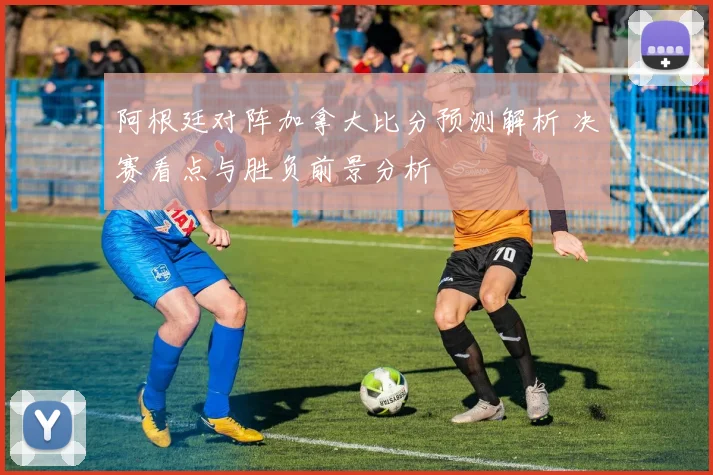 阿根廷对阵加拿大比分预测解析 决赛看点与胜负前景分析