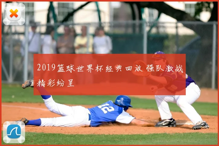 2019篮球世界杯经典回放 强队激战精彩纷呈